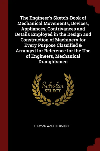 Обложка книги The Engineer's Sketch-Book of Mechanical Movements, Devices, Appliances, Contrivances and Details Employed in the Design and Construction of Machinery for Every Purpose Classified & Arranged for Reference for the Use of Engineers, Mechanical Draug..., Thomas Walter Barber