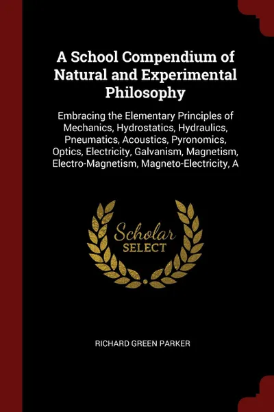 Обложка книги A School Compendium of Natural and Experimental Philosophy. Embracing the Elementary Principles of Mechanics, Hydrostatics, Hydraulics, Pneumatics, Acoustics, Pyronomics, Optics, Electricity, Galvanism, Magnetism, Electro-Magnetism, Magneto-Electr..., Richard Green Parker