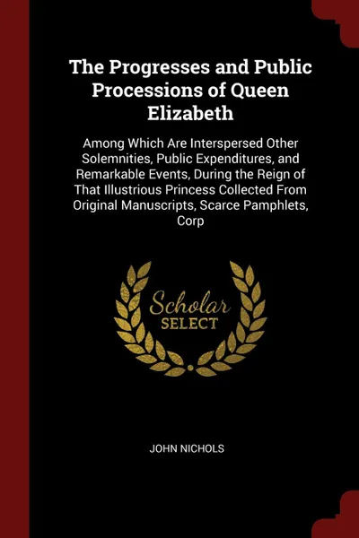 Обложка книги The Progresses and Public Processions of Queen Elizabeth. Among Which Are Interspersed Other Solemnities, Public Expenditures, and Remarkable Events, During the Reign of That Illustrious Princess Collected From Original Manuscripts, Scarce Pamphle..., John Nichols