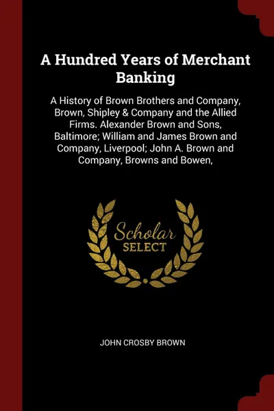 Обложка книги A Hundred Years of Merchant Banking. A History of Brown Brothers and Company, Brown, Shipley & Company and the Allied Firms. Alexander Brown and Sons, Baltimore; William and James Brown and Company, Liverpool; John A. Brown and Company, Browns and..., John Crosby Brown