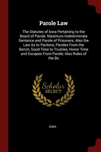 Обложка книги Parole Law. The Statutes of Iowa Pertaining to the Board of Parole: Maximum Indeterminate Sentence and Parole of Prisoners; Also the Law As to Pardons, Paroles From the Bench, Good Time to Trusties, Honor Time and Escapes From Parole; Also Rules o..., Iowa