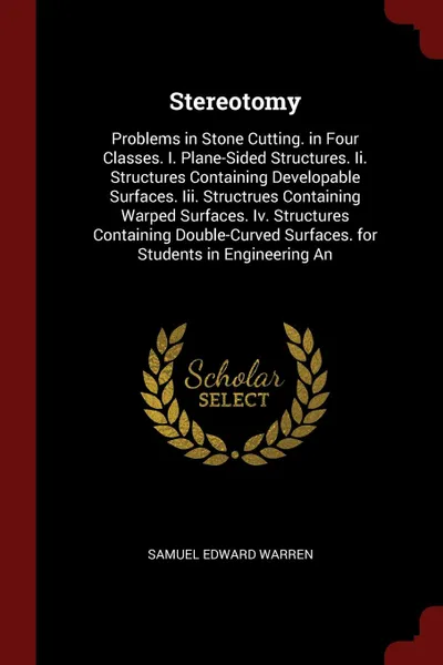 Обложка книги Stereotomy. Problems in Stone Cutting. in Four Classes. I. Plane-Sided Structures. Ii. Structures Containing Developable Surfaces. Iii. Structrues Containing Warped Surfaces. Iv. Structures Containing Double-Curved Surfaces. for Students in Engine..., Samuel Edward Warren