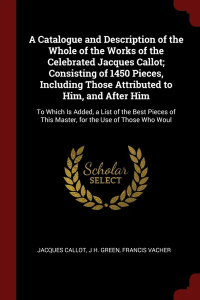 Обложка книги A Catalogue and Description of the Whole of the Works of the Celebrated Jacques Callot; Consisting of 1450 Pieces, Including Those Attributed to Him, and After Him. To Which Is Added, a List of the Best Pieces of This Master, for the Use of Those ..., Jacques Callot, J H. Green, Francis Vacher