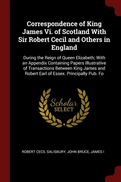Обложка книги Correspondence of King James Vi. of Scotland With Sir Robert Cecil and Others in England. During the Reign of Queen Elizabeth; With an Appendix Containing Papers Illustrative of Transactions Between King James and Robert Earl of Essex. Principally..., Robert Cecil Salisbury, John Bruce, James I