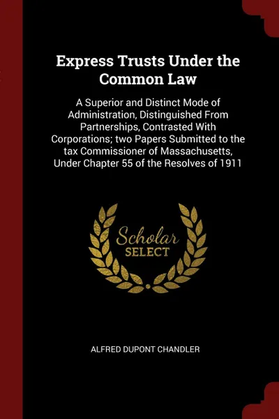 Обложка книги Express Trusts Under the Common Law. A Superior and Distinct Mode of Administration, Distinguished From Partnerships, Contrasted With Corporations; two Papers Submitted to the tax Commissioner of Massachusetts, Under Chapter 55 of the Resolves of ..., Alfred Dupont Chandler