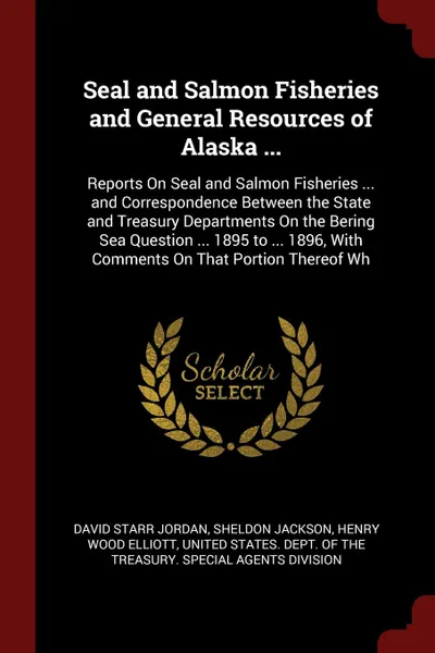 Обложка книги Seal and Salmon Fisheries and General Resources of Alaska ... Reports On Seal and Salmon Fisheries ... and Correspondence Between the State and Treasury Departments On the Bering Sea Question ... 1895 to ... 1896, With Comments On That Portion The..., David Starr Jordan, Sheldon Jackson, Henry Wood Elliott