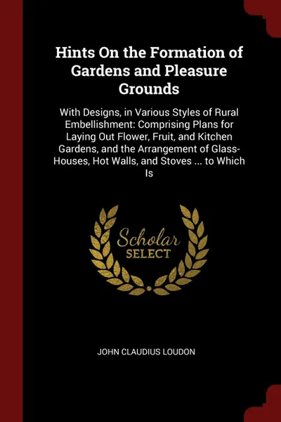 Обложка книги Hints On the Formation of Gardens and Pleasure Grounds. With Designs, in Various Styles of Rural Embellishment: Comprising Plans for Laying Out Flower, Fruit, and Kitchen Gardens, and the Arrangement of Glass-Houses, Hot Walls, and Stoves ... to W..., John Claudius Loudon