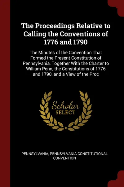 Обложка книги The Proceedings Relative to Calling the Conventions of 1776 and 1790. The Minutes of the Convention That Formed the Present Constitution of Pennsylvania, Together With the Charter to William Penn, the Constitutions of 1776 and 1790, and a View of ..., Pennsylvania, Pennsylvania Constitutional Convention