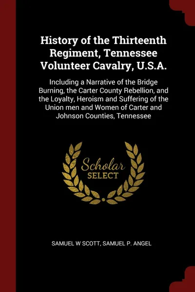 Обложка книги History of the Thirteenth Regiment, Tennessee Volunteer Cavalry, U.S.A. Including a Narrative of the Bridge Burning, the Carter County Rebellion, and the Loyalty, Heroism and Suffering of the Union men and Women of Carter and Johnson Counties, Ten..., Samuel W Scott, Samuel P. Angel