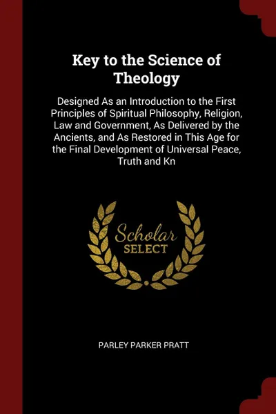 Обложка книги Key to the Science of Theology. Designed As an Introduction to the First Principles of Spiritual Philosophy, Religion, Law and Government, As Delivered by the Ancients, and As Restored in This Age for the Final Development of Universal Peace, Trut..., Parley Parker Pratt