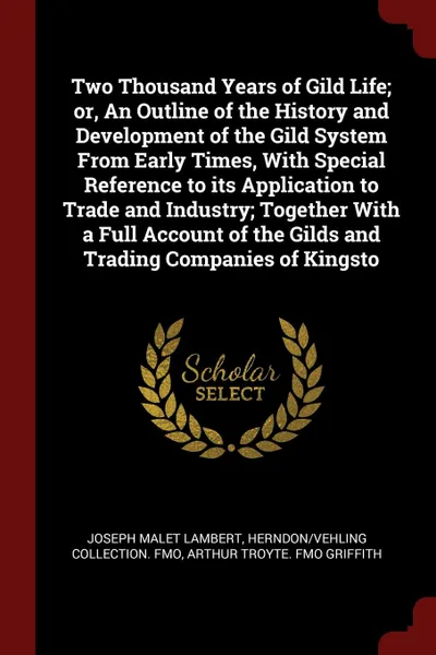 Обложка книги Two Thousand Years of Gild Life; or, An Outline of the History and Development of the Gild System From Early Times, With Special Reference to its Application to Trade and Industry; Together With a Full Account of the Gilds and Trading Companies of..., Joseph Malet Lambert, Herndon,Vehling Collection. fmo, Arthur Troyte. fmo Griffith