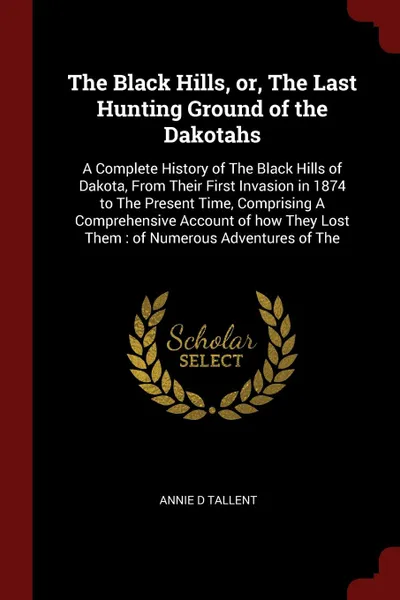 Обложка книги The Black Hills, or, The Last Hunting Ground of the Dakotahs. A Complete History of The Black Hills of Dakota, From Their First Invasion in 1874 to The Present Time, Comprising A Comprehensive Account of how They Lost Them : of Numerous Adventures..., Annie D Tallent