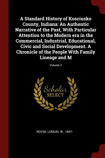 Обложка книги A Standard History of Kosciusko County, Indiana. An Authentic Narrative of the Past, With Particular Attention to the Modern era in the Commercial, Industrial, Educational, Civic and Social Development. A Chronicle of the People With Family Lineag..., Lemuel W. Royse
