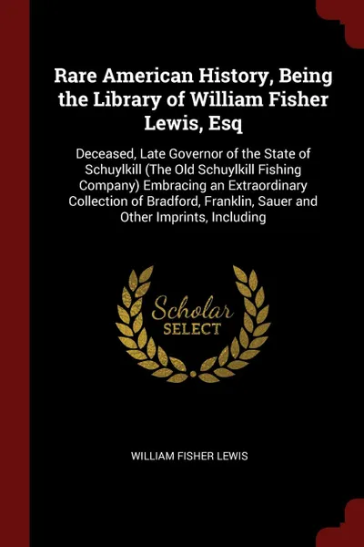 Обложка книги Rare American History, Being the Library of William Fisher Lewis, Esq. Deceased, Late Governor of the State of Schuylkill (The Old Schuylkill Fishing Company) Embracing an Extraordinary Collection of Bradford, Franklin, Sauer and Other Imprints, I..., William Fisher Lewis