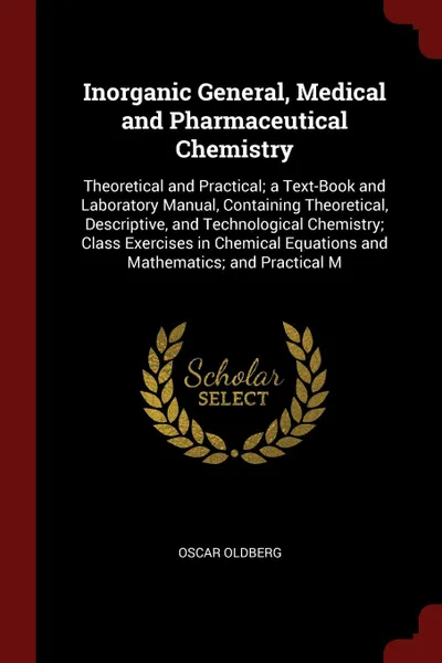 Обложка книги Inorganic General, Medical and Pharmaceutical Chemistry. Theoretical and Practical; a Text-Book and Laboratory Manual, Containing Theoretical, Descriptive, and Technological Chemistry; Class Exercises in Chemical Equations and Mathematics; and Pra..., Oscar Oldberg