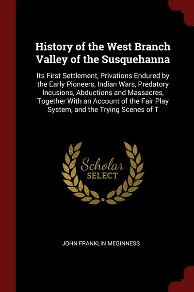 Обложка книги History of the West Branch Valley of the Susquehanna. Its First Settlement, Privations Endured by the Early Pioneers, Indian Wars, Predatory Incusions, Abductions and Massacres, Together With an Account of the Fair Play System, and the Trying Scen..., John Franklin Meginness