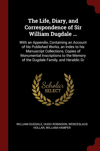 Обложка книги The Life, Diary, and Correspondence of Sir William Dugdale ... With an Appendix, Containing an Account of his Published Works, an Index to his Manuscript Collections, Copies of Monumental Inscriptions to the Memory of the Dugdale Family, and Heral..., William Dugdale, Hugh Robinson, Wenceslaus Hollar