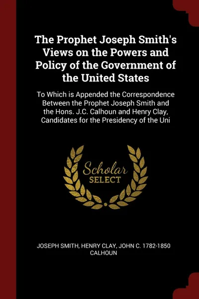 Обложка книги The Prophet Joseph Smith's Views on the Powers and Policy of the Government of the United States. To Which is Appended the Correspondence Between the Prophet Joseph Smith and the Hons. J.C. Calhoun and Henry Clay, Candidates for the Presidency of ..., Joseph Smith, Henry Clay, John C. 1782-1850 Calhoun