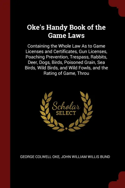 Обложка книги Oke's Handy Book of the Game Laws. Containing the Whole Law As to Game Licenses and Certificates, Gun Licenses, Poaching Prevention, Trespass, Rabbits, Deer, Dogs, Birds, Poisoned Grain, Sea Birds, Wild Birds, and Wild Fowls, and the Rating of Gam..., George Colwell Oke, John William Willis Bund