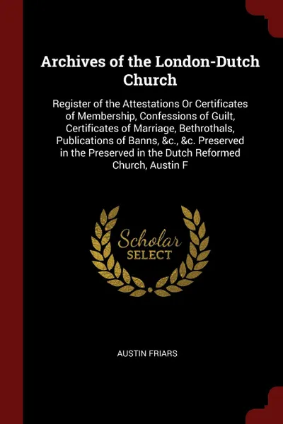 Обложка книги Archives of the London-Dutch Church. Register of the Attestations Or Certificates of Membership, Confessions of Guilt, Certificates of Marriage, Bethrothals, Publications of Banns, &c., &c. Preserved in the Preserved in the Dutch Reformed Church, ..., Austin Friars