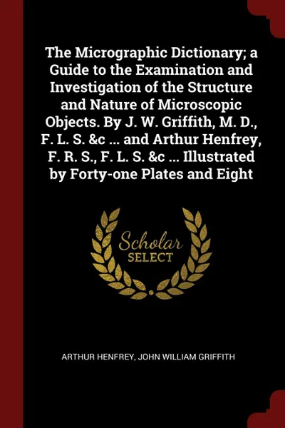 Обложка книги The Micrographic Dictionary; a Guide to the Examination and Investigation of the Structure and Nature of Microscopic Objects. By J. W. Griffith, M. D., F. L. S. &c ... and Arthur Henfrey, F. R. S., F. L. S. &c ... Illustrated by Forty-one Plates a..., Arthur Henfrey, John William Griffith