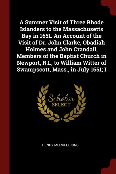 Обложка книги A Summer Visit of Three Rhode Islanders to the Massachusetts Bay in 1651. An Account of the Visit of Dr. John Clarke, Obadiah Holmes and John Crandall, Members of the Baptist Church in Newport, R.I., to William Witter of Swampscott, Mass., in July..., Henry Melville King