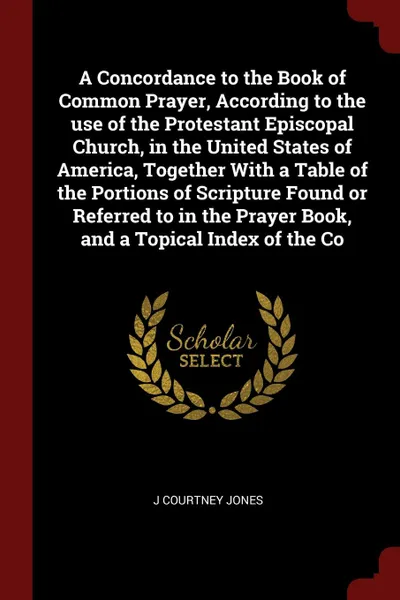 Обложка книги A Concordance to the Book of Common Prayer, According to the use of the Protestant Episcopal Church, in the United States of America, Together With a Table of the Portions of Scripture Found or Referred to in the Prayer Book, and a Topical Index o..., J Courtney Jones