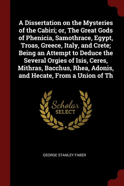 Обложка книги A Dissertation on the Mysteries of the Cabiri; or, The Great Gods of Phenicia, Samothrace, Egypt, Troas, Greece, Italy, and Crete; Being an Attempt to Deduce the Several Orgies of Isis, Ceres, Mithras, Bacchus, Rhea, Adonis, and Hecate, From a Uni..., George Stanley Faber