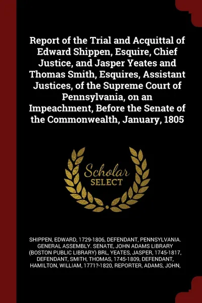 Обложка книги Report of the Trial and Acquittal of Edward Shippen, Esquire, Chief Justice, and Jasper Yeates and Thomas Smith, Esquires, Assistant Justices, of the Supreme Court of Pennsylvania, on an Impeachment, Before the Senate of the Commonwealth, January,..., Edward Shippen