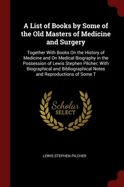 Обложка книги A List of Books by Some of the Old Masters of Medicine and Surgery. Together With Books On the History of Medicine and On Medical Biography in the Possession of Lewis Stephen Pilcher; With Biographical and Bibliographical Notes and Reproductions o..., Lewis Stephen Pilcher