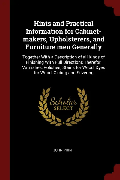 Обложка книги Hints and Practical Information for Cabinet-makers, Upholsterers, and Furniture men Generally. Together With a Description of all Kinds of Finishing With Full Directions Therefor, Varnishes, Polishes, Stains for Wood, Dyes for Wood, Gilding and Si..., John Phin