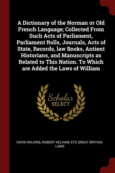 Обложка книги A Dictionary of the Norman or Old French Language; Collected From Such Acts of Parliament, Parliament Rolls, Journals, Acts of State, Records, law Books, Antient Historians, and Manuscripts as Related to This Nation. To Which are Added the Laws of..., David Wilkins, Robert Kelham, etc Great Britain. Laws