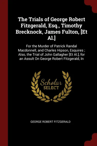Обложка книги The Trials of George Robert Fitzgerald, Esq., Timothy Brecknock, James Fulton, .Et Al... For the Murder of Patrick Randal Macdonnell, and Charles Hipson, Esquires ; Also, the Trial of John Gallagher .Et Al.., for an Assult On George Robert Fitzger..., George Robert Fitzgerald