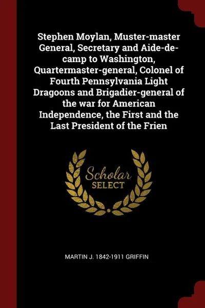 Обложка книги Stephen Moylan, Muster-master General, Secretary and Aide-de-camp to Washington, Quartermaster-general, Colonel of Fourth Pennsylvania Light Dragoons and Brigadier-general of the war for American Independence, the First and the Last President of t..., Martin J. 1842-1911 Griffin