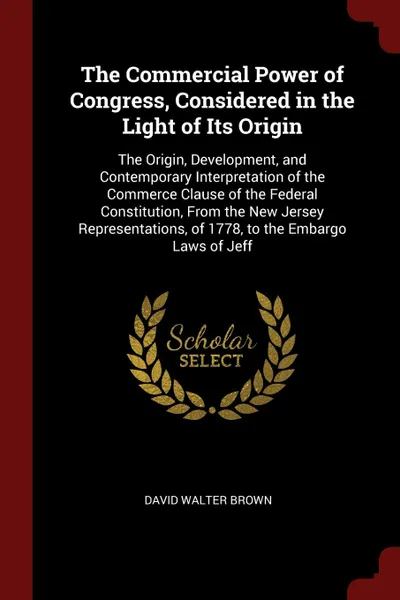 Обложка книги The Commercial Power of Congress, Considered in the Light of Its Origin. The Origin, Development, and Contemporary Interpretation of the Commerce Clause of the Federal Constitution, From the New Jersey Representations, of 1778, to the Embargo Laws..., David Walter Brown