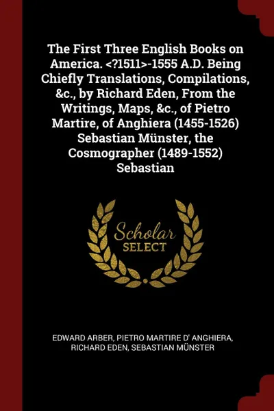 Обложка книги The First Three English Books on America. <?1511>-1555 A.D. Being Chiefly Translations, Compilations, &c., by Richard Eden, From the Writings, Maps, &c., of Pietro Martire, of Anghiera (1455-1526) Sebastian Munster, the Cosmographer (1489-1552) Se..., Edward Arber, Pietro Martire d' Anghiera, Richard Eden