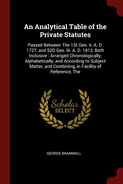 Обложка книги An Analytical Table of the Private Statutes. Passed Between The 1St Geo. Ii. A. D. 1727, and 52D Geo. Iii. A. D. 1812, Both Inclusive : Arranged Chronologically, Alphabetically, and According to Subject Matter, and Combining, in Facility of Refere..., George Bramwell