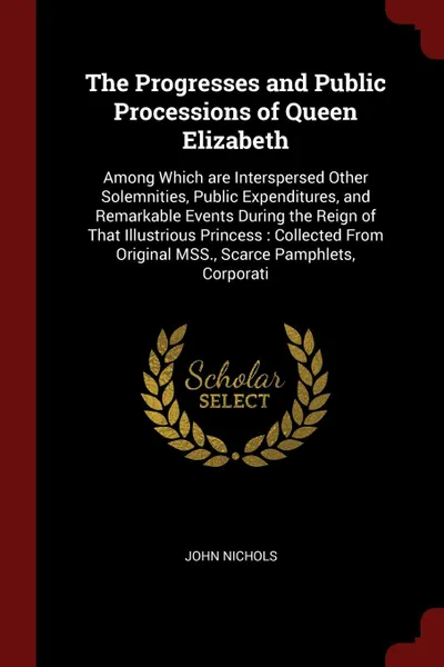 Обложка книги The Progresses and Public Processions of Queen Elizabeth. Among Which are Interspersed Other Solemnities, Public Expenditures, and Remarkable Events During the Reign of That Illustrious Princess : Collected From Original MSS., Scarce Pamphlets, Co..., John Nichols