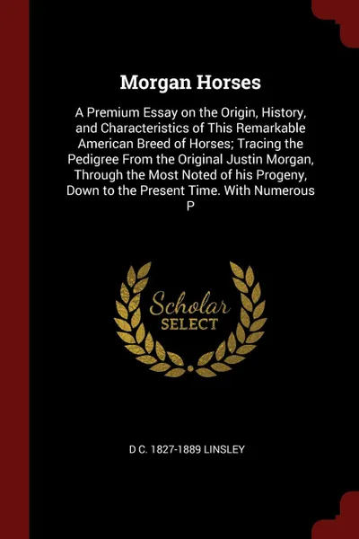 Обложка книги Morgan Horses. A Premium Essay on the Origin, History, and Characteristics of This Remarkable American Breed of Horses; Tracing the Pedigree From the Original Justin Morgan, Through the Most Noted of his Progeny, Down to the Present Time. With Num..., D C. 1827-1889 Linsley