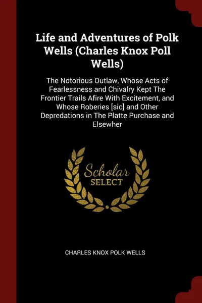 Обложка книги Life and Adventures of Polk Wells (Charles Knox Poll Wells). The Notorious Outlaw, Whose Acts of Fearlessness and Chivalry Kept The Frontier Trails Afire With Excitement, and Whose Roberies .sic. and Other Depredations in The Platte Purchase and E..., Charles Knox Polk Wells