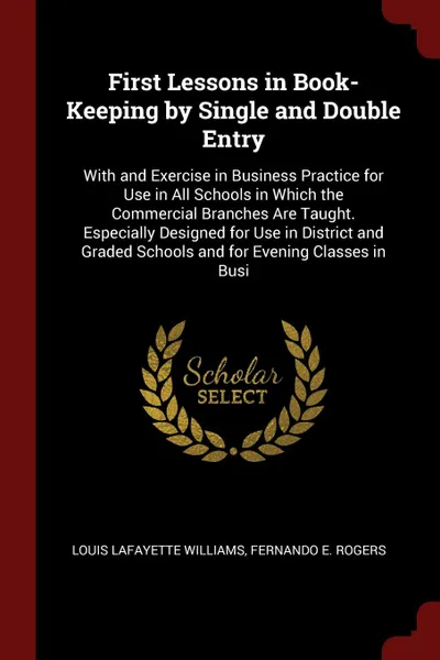 Обложка книги First Lessons in Book-Keeping by Single and Double Entry. With and Exercise in Business Practice for Use in All Schools in Which the Commercial Branches Are Taught. Especially Designed for Use in District and Graded Schools and for Evening Classes..., Louis Lafayette Williams, Fernando E. Rogers