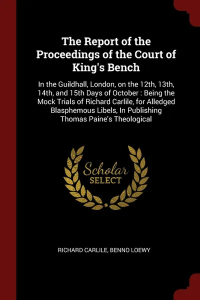 Обложка книги The Report of the Proceedings of the Court of King's Bench. In the Guildhall, London, on the 12th, 13th, 14th, and 15th Days of October : Being the Mock Trials of Richard Carlile, for Alledged Blasphemous Libels, In Publishing Thomas Paine's Theol..., Richard Carlile, Benno Loewy