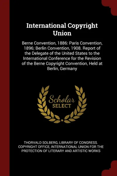 Обложка книги International Copyright Union. Berne Convention, 1886: Paris Convention, 1896; Berlin Convention, 1908. Report of the Delegate of the United States to the International Conference for the Revision of the Berne Copyright Convention, Held at Berlin,..., Thorvald Solberg