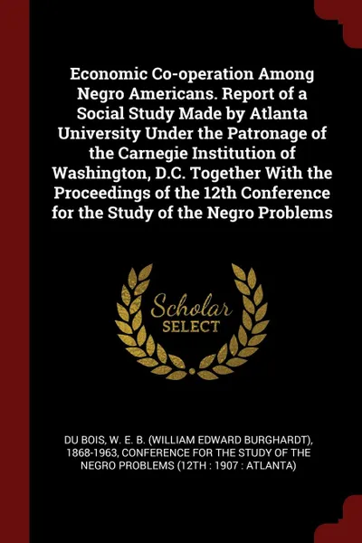 Обложка книги Economic Co-operation Among Negro Americans. Report of a Social Study Made by Atlanta University Under the Patronage of the Carnegie Institution of Washington, D.C. Together With the Proceedings of the 12th Conference for the Study of the Negro Pr..., W E. B. 1868-1963 Du Bois