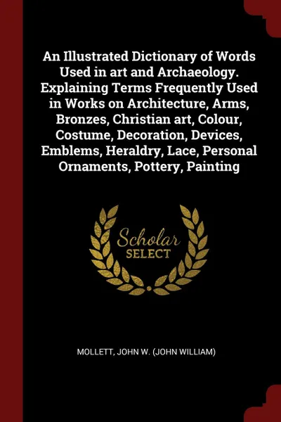 Обложка книги An Illustrated Dictionary of Words Used in art and Archaeology. Explaining Terms Frequently Used in Works on Architecture, Arms, Bronzes, Christian art, Colour, Costume, Decoration, Devices, Emblems, Heraldry, Lace, Personal Ornaments, Pottery, Pa..., John W. Mollett