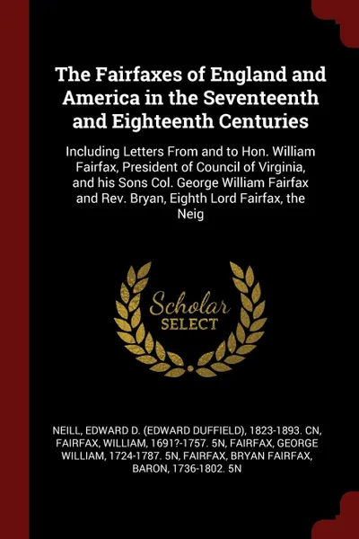 Обложка книги The Fairfaxes of England and America in the Seventeenth and Eighteenth Centuries. Including Letters From and to Hon. William Fairfax, President of Council of Virginia, and his Sons Col. George William Fairfax and Rev. Bryan, Eighth Lord Fairfax, t..., Edward D. 1823-1893. cn Neill, William Fairfax, George William Fairfax