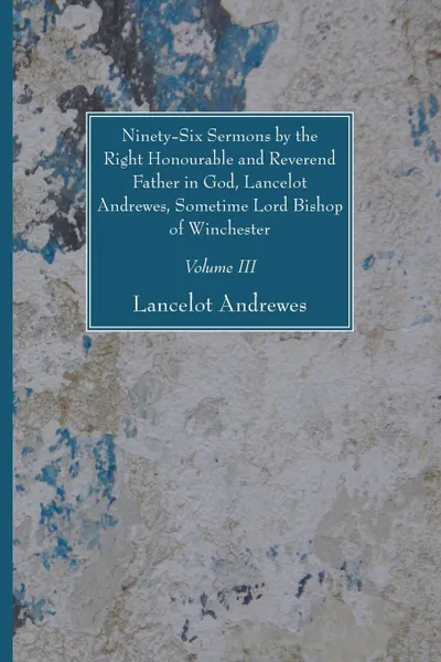 Обложка книги Ninety-Six Sermons by the Right Honourable and Reverend Father in God, Lancelot Andrewes, Sometime Lord Bishop of Winchester, Vol. III, Lancelot Andrewes
