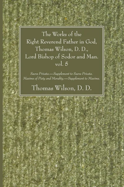 Обложка книги The Works of the Right Reverend Father in God, Thomas Wilson, D. D., Lord Bishop of Sodor and Man. vol. 5, Thomas D. D. Wilson