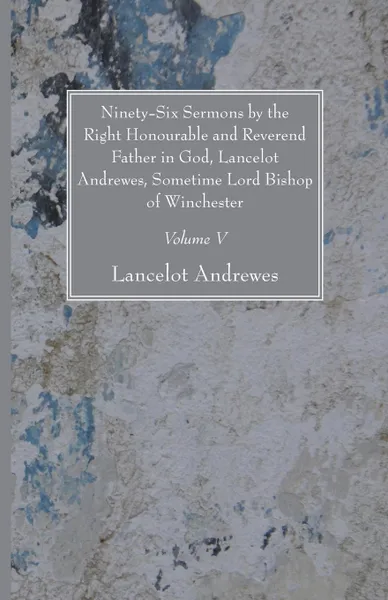 Обложка книги Ninety-Six Sermons by the Right Honourable and Reverend Father in God, Lancelot Andrewes, Sometime Lord Bishop of Winchester, Vol. V, Lancelot Andrewes