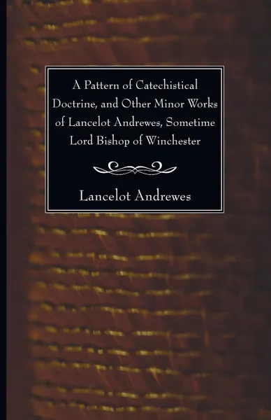 Обложка книги A Pattern of Catechistical Doctrine, and Other Minor Works of Lancelot Andrewes, Sometime Lord Bishop of Winchester, Lancelot Andrewes